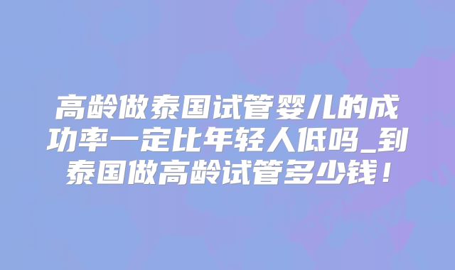 高龄做泰国试管婴儿的成功率一定比年轻人低吗_到泰国做高龄试管多少钱！