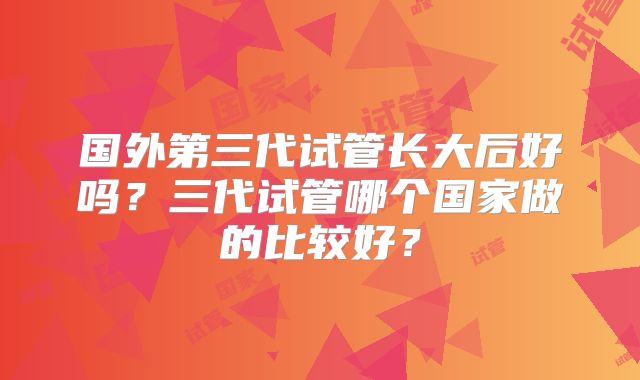 国外第三代试管长大后好吗？三代试管哪个国家做的比较好？