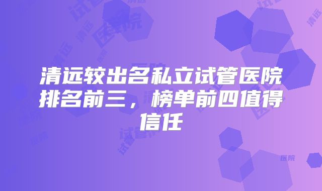 清远较出名私立试管医院排名前三，榜单前四值得信任