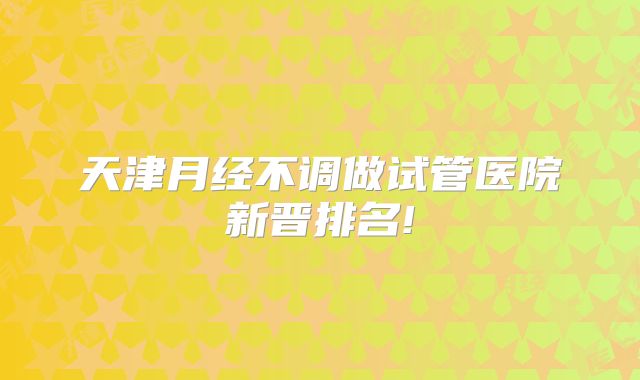 天津月经不调做试管医院新晋排名!