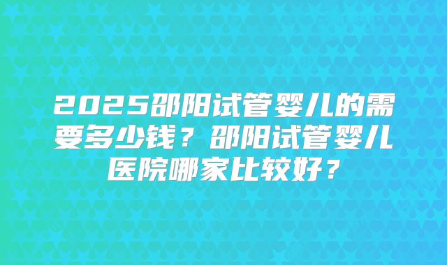 2025邵阳试管婴儿的需要多少钱?邵阳试管婴儿医院哪家比较好?