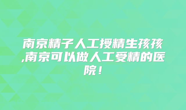 南京精子人工授精生孩孩,南京可以做人工受精的医院！