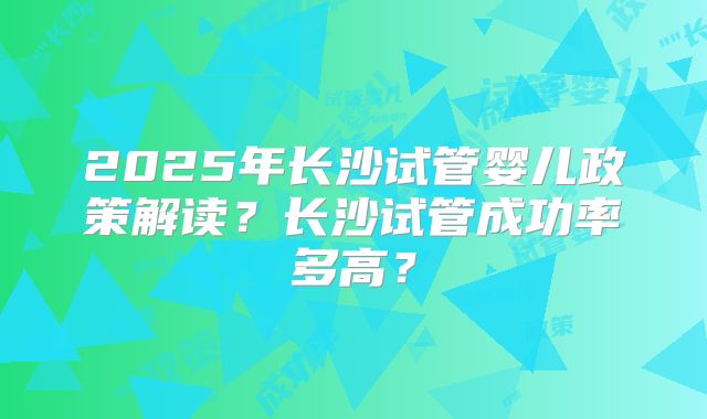 2025年长沙试管婴儿政策解读？长沙试管成功率多高？