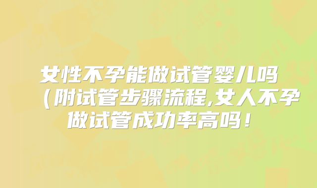 女性不孕能做试管婴儿吗(附试管步骤流程,女人不孕做试管成功率高吗!
