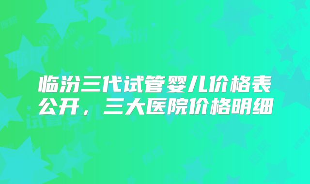 临汾三代试管婴儿价格表公开，三大医院价格明细