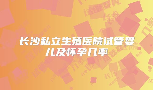 长沙私立生殖医院试管婴儿及怀孕几率