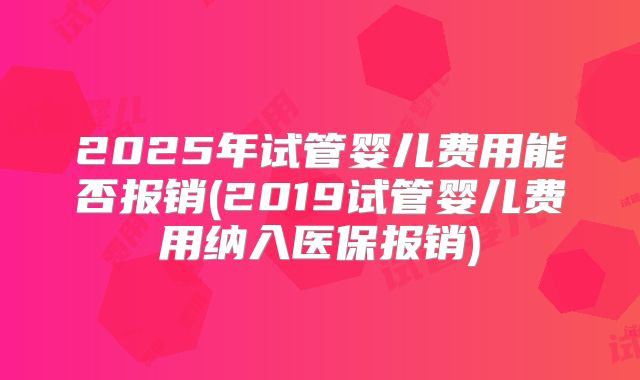 2025年试管婴儿费用能否报销(2019试管婴儿费用纳入医保报销)