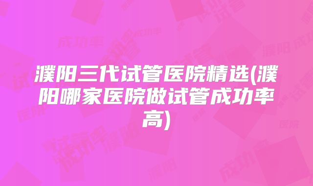 濮阳三代试管医院精选(濮阳哪家医院做试管成功率高)
