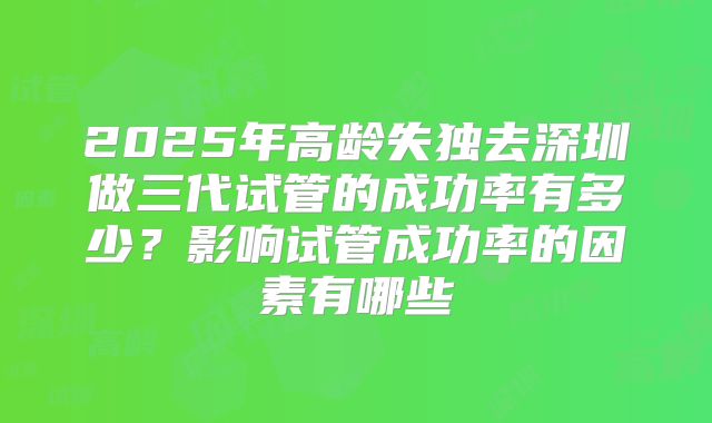 2025年高龄失独去深圳做三代试管的成功率有多少?影响试管成功率的因素有哪些