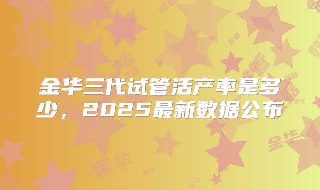 金华三代试管活产率是多少,2025最新数据公布