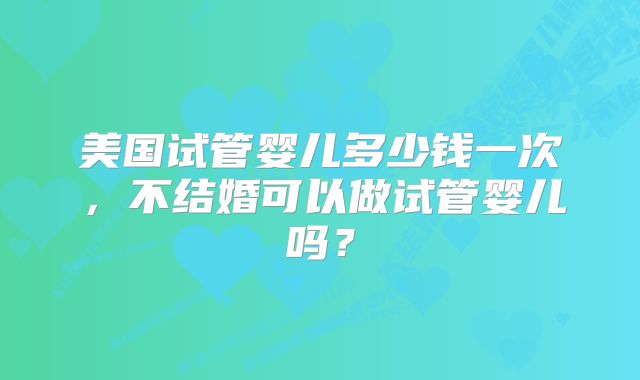 美国试管婴儿多少钱一次，不结婚可以做试管婴儿吗？