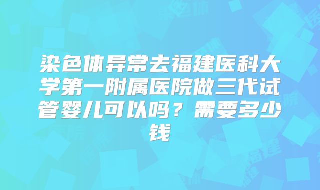 染色体异常去福建医科大学第一附属医院做三代试管婴儿可以吗?需要多少钱