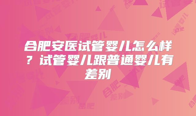 合肥安医试管婴儿怎么样？试管婴儿跟普通婴儿有差别