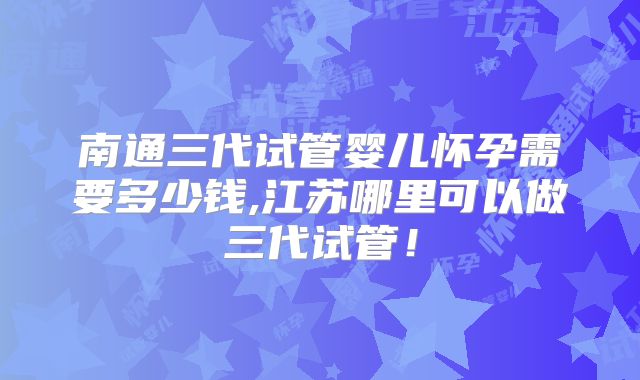 南通三代试管婴儿怀孕需要多少钱,江苏哪里可以做三代试管！