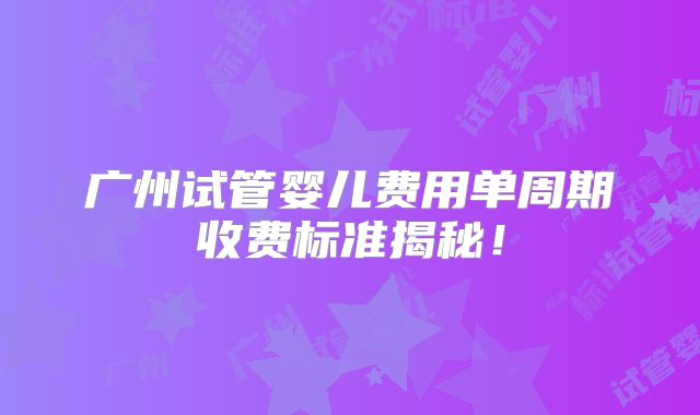 广州试管婴儿费用单周期收费标准揭秘！
