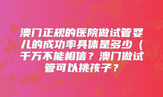 澳门正规的医院做试管婴儿的成功率具体是多少（千万不能相信？澳门做试管可以挑孩子？