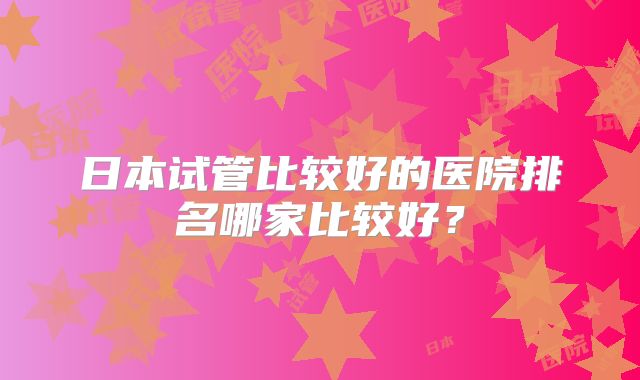 日本试管比较好的医院排名哪家比较好？