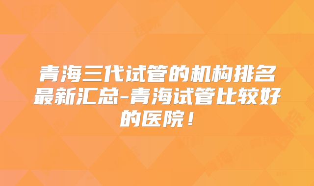 青海三代试管的机构排名最新汇总-青海试管比较好的医院！