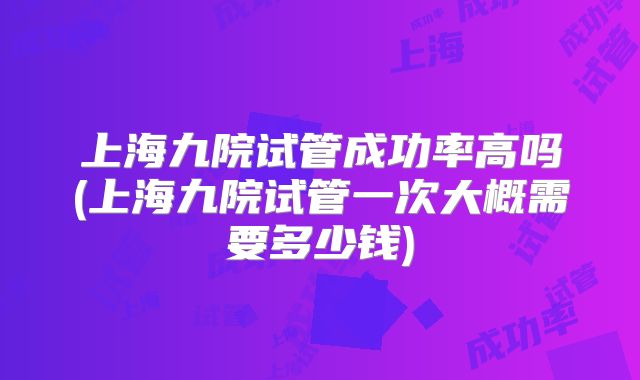 上海九院试管成功率高吗(上海九院试管一次大概需要多少钱)