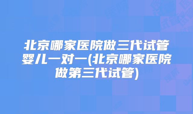 北京哪家医院做三代试管婴儿一对一(北京哪家医院做第三代试管)