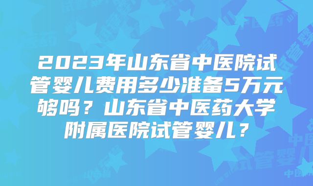 2023年山东省中医院试管婴儿费用多少准备5万元够吗？山东省中医药大学附属医院试管婴儿？