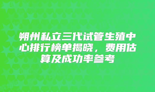 朔州私立三代试管生殖中心排行榜单揭晓，费用估算及成功率参考