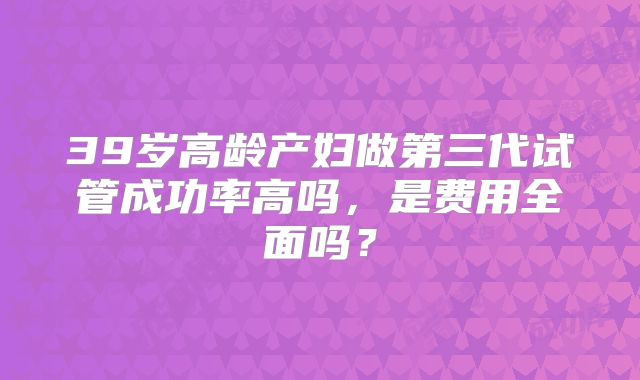 39岁高龄产妇做第三代试管成功率高吗,是费用全面吗?