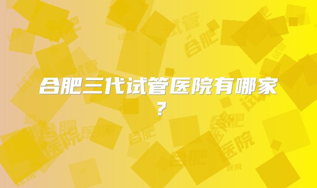 合肥三代试管医院有哪家？