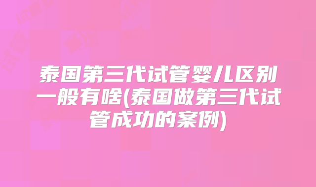 泰国第三代试管婴儿区别一般有啥(泰国做第三代试管成功的案例)