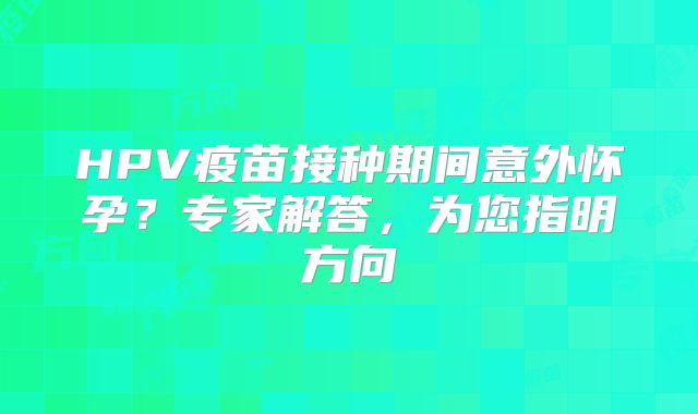 HPV疫苗接种期间意外怀孕？专家解答，为您指明方向