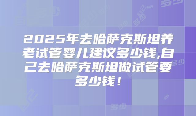 2025年去哈萨克斯坦养老试管婴儿建议多少钱,自己去哈萨克斯坦做试管要多少钱！
