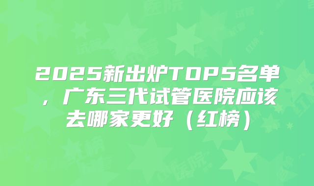 2025新出炉TOP5名单，广东三代试管医院应该去哪家更好（红榜）