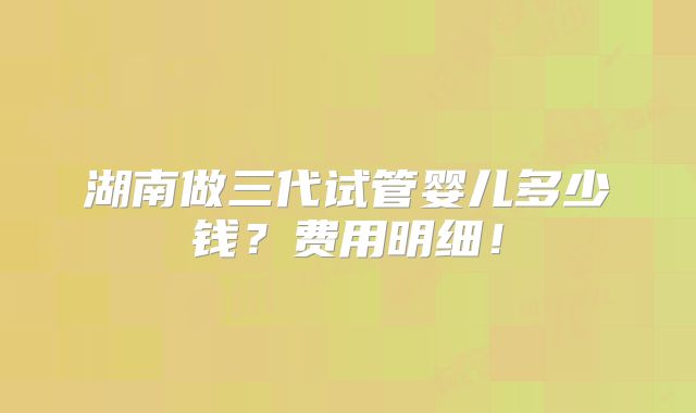 湖南做三代试管婴儿多少钱?费用明细!