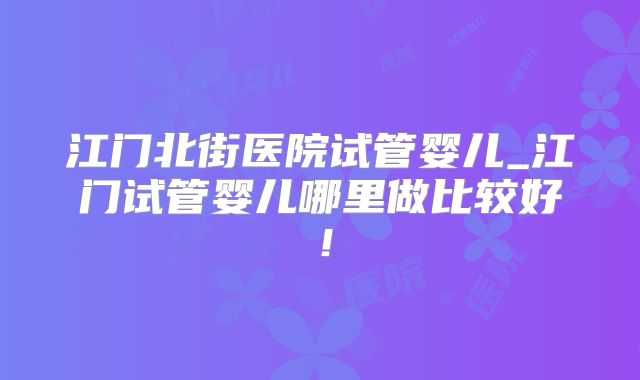 江门北街医院试管婴儿_江门试管婴儿哪里做比较好！