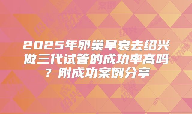 2025年卵巢早衰去绍兴做三代试管的成功率高吗？附成功案例分享