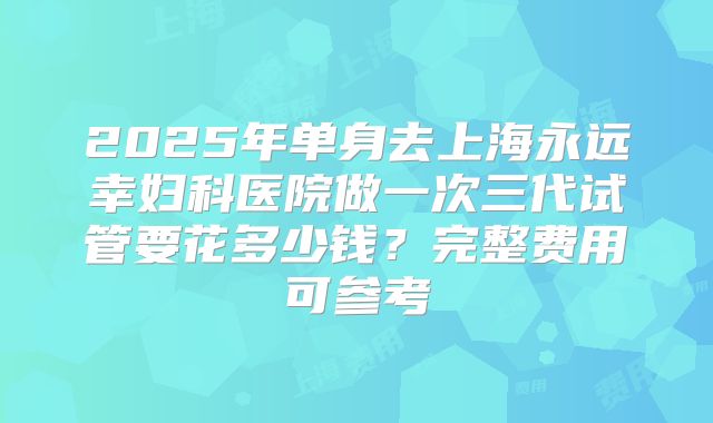 2025年单身去上海永远幸妇科医院做一次三代试管要花多少钱？完整费用可参考