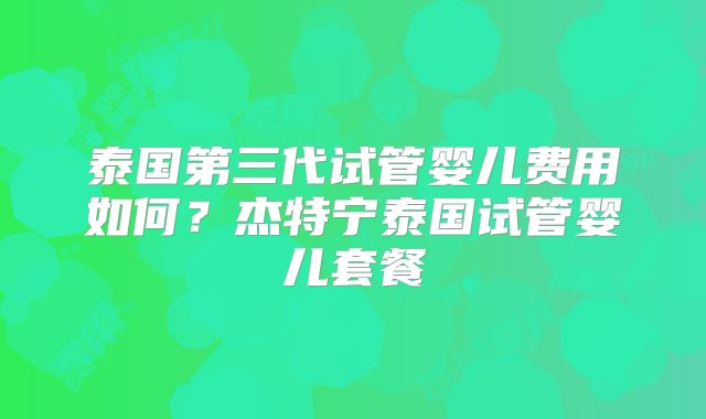 泰国第三代试管婴儿费用如何？杰特宁泰国试管婴儿套餐