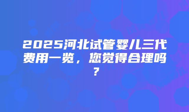 2025河北试管婴儿三代费用一览，您觉得合理吗？