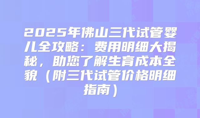 2025年佛山三代试管婴儿全攻略：费用明细大揭秘，助您了解生育成本全貌（附三代试管价格明细指南）