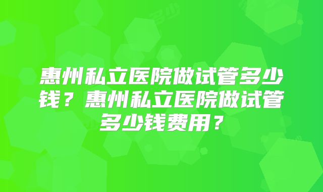惠州私立医院做试管多少钱？惠州私立医院做试管多少钱费用？