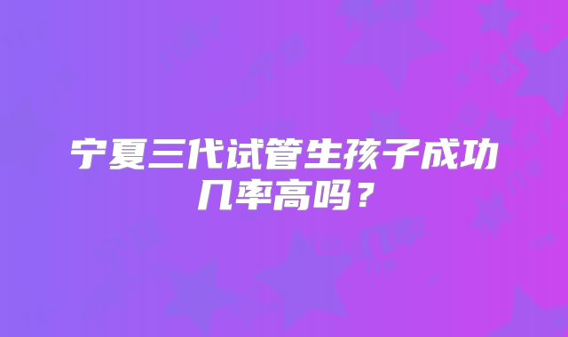 宁夏三代试管生孩子成功几率高吗?