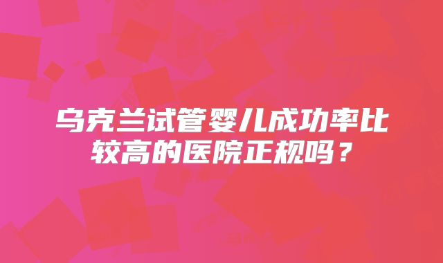 乌克兰试管婴儿成功率比较高的医院正规吗？