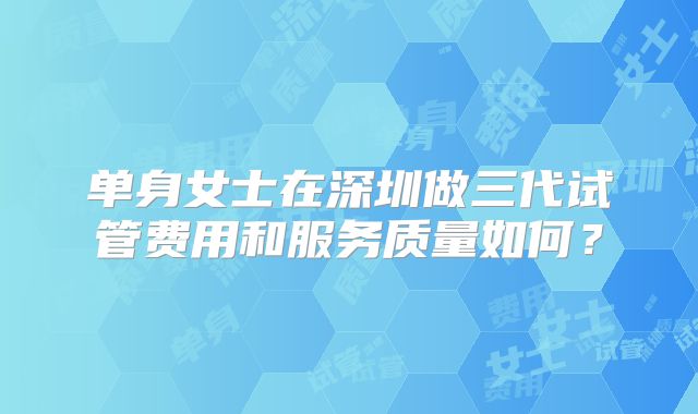 单身女士在深圳做三代试管费用和服务质量如何?