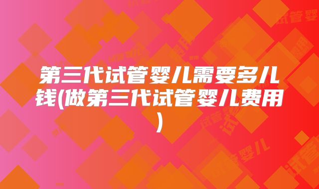 第三代试管婴儿需要多儿钱(做第三代试管婴儿费用)