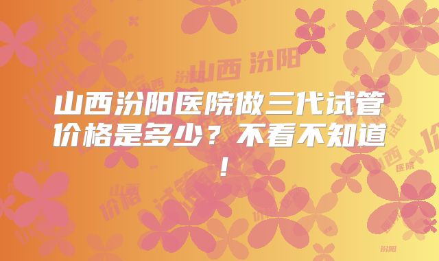 山西汾阳医院做三代试管价格是多少？不看不知道！