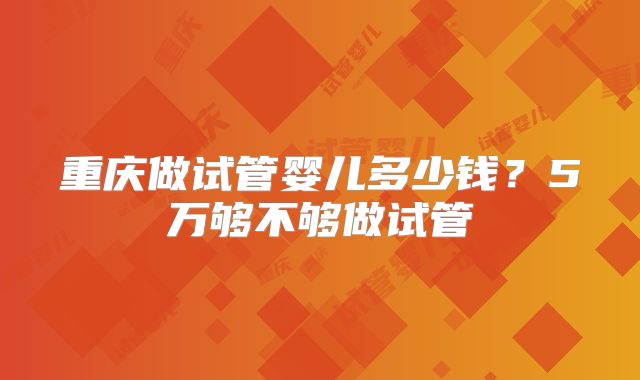 重庆做试管婴儿多少钱？5万够不够做试管