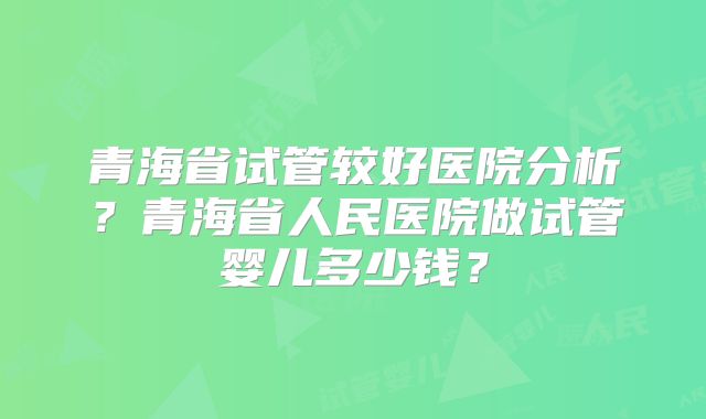 青海省试管较好医院分析？青海省人民医院做试管婴儿多少钱？