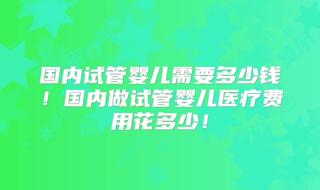 国内试管婴儿需要多少钱！国内做试管婴儿医疗费用花多少！