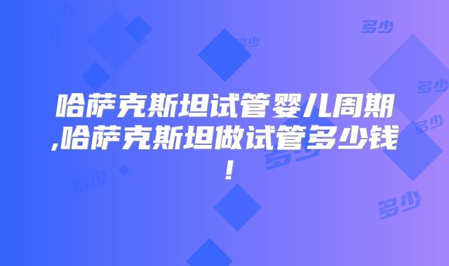 哈萨克斯坦试管婴儿周期,哈萨克斯坦做试管多少钱!