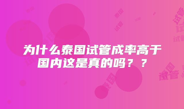 为什么泰国试管成率高于国内这是真的吗？？